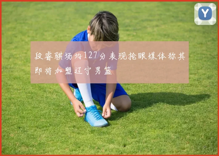 段睿骐场均127分表现抢眼媒体称其即将加盟辽宁男篮