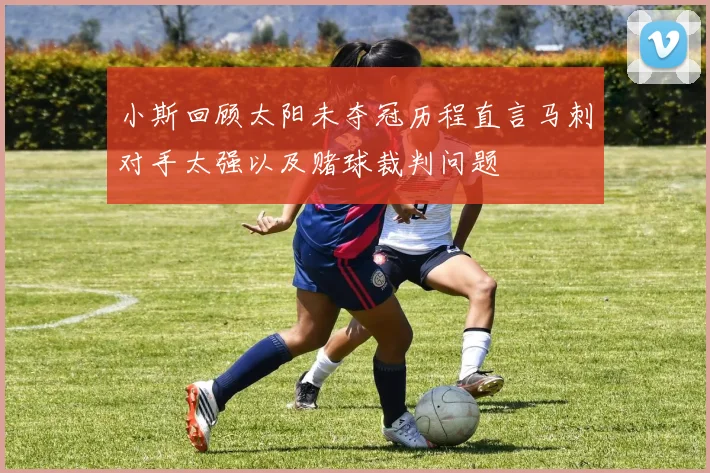 小斯回顾太阳未夺冠历程直言马刺对手太强以及赌球裁判问题