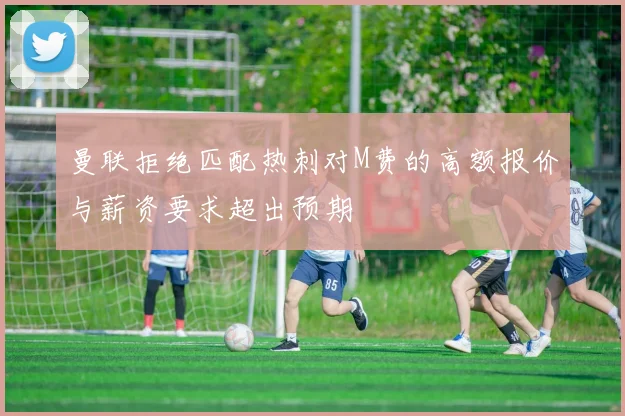 曼联拒绝匹配热刺对M费的高额报价与薪资要求超出预期