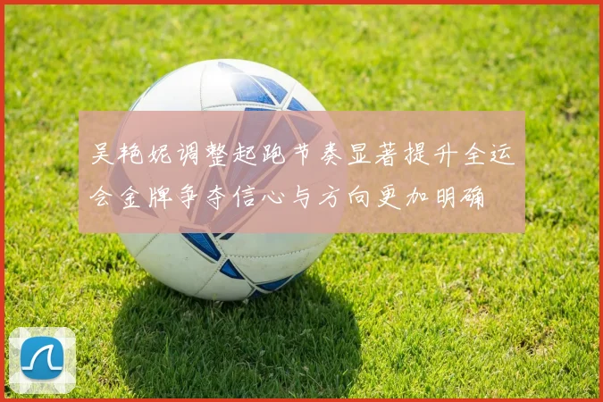 吴艳妮调整起跑节奏显著提升全运会金牌争夺信心与方向更加明确