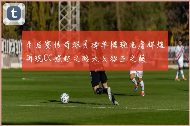 季后赛传奇球员榜单揭晓老詹辉煌再现CC崛起之路大头称王之巅