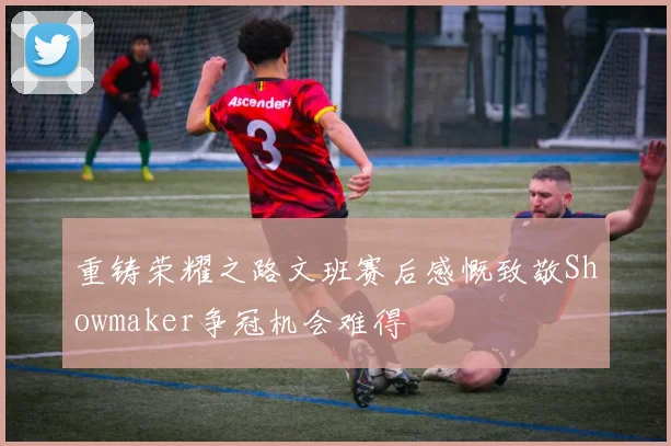 重铸荣耀之路文班赛后感慨致敬Showmaker争冠机会难得