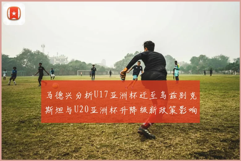 马德兴分析U17亚洲杯迁至乌兹别克斯坦与U20亚洲杯升降级新政策影响