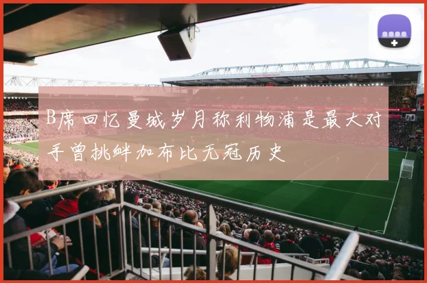 B席回忆曼城岁月称利物浦是最大对手曾挑衅加布比无冠历史