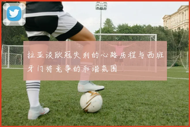 拉亚谈欧冠失利的心路历程与西班牙门将竞争的和谐氛围