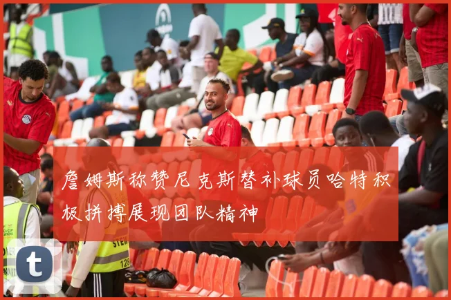 詹姆斯称赞尼克斯替补球员哈特积极拼搏展现团队精神