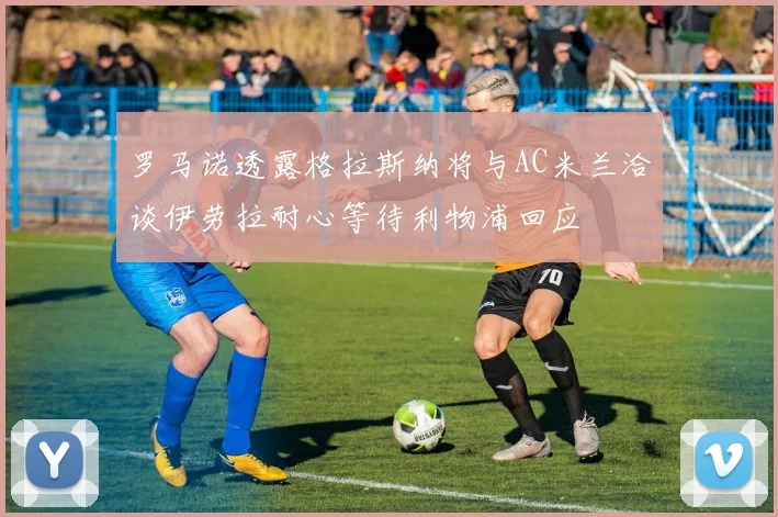 罗马诺透露格拉斯纳将与AC米兰洽谈伊劳拉耐心等待利物浦回应