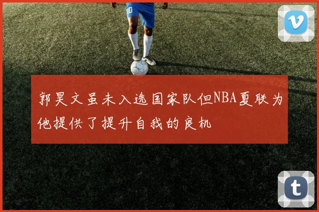 郭昊文虽未入选国家队但NBA夏联为他提供了提升自我的良机