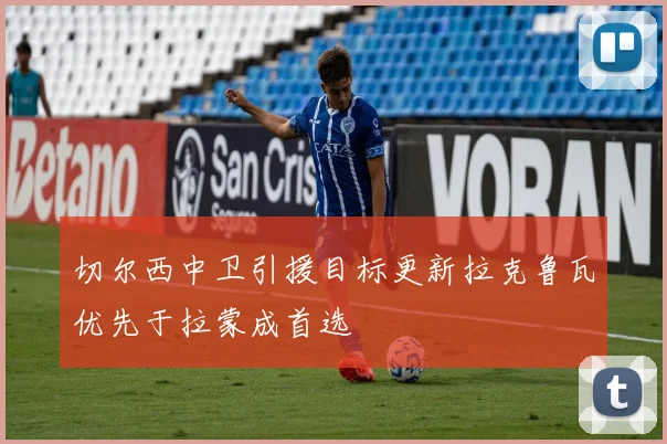切尔西中卫引援目标更新拉克鲁瓦优先于拉蒙成首选