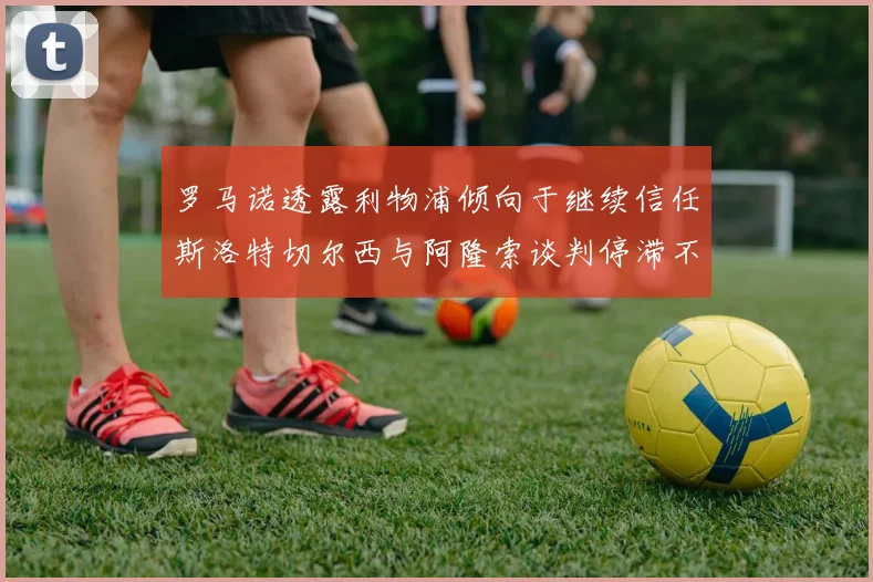 罗马诺透露利物浦倾向于继续信任斯洛特切尔西与阿隆索谈判停滞不前
