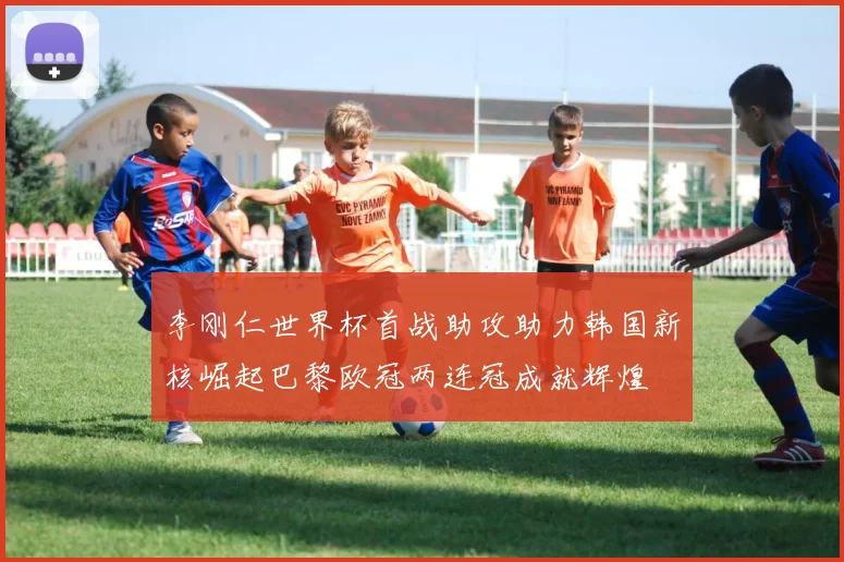 李刚仁世界杯首战助攻助力韩国新核崛起巴黎欧冠两连冠成就辉煌