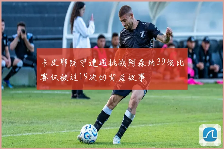 卡皮耶防守遭遇挑战阿森纳39场比赛仅被过19次的背后故事