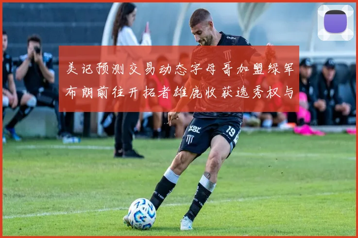 美记预测交易动态字母哥加盟绿军布朗前往开拓者雄鹿收获选秀权与年轻球员