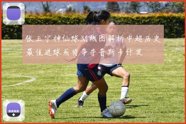 张玉宁神仙球划线图解析中超历史最佳进球或将争夺普斯卡什奖