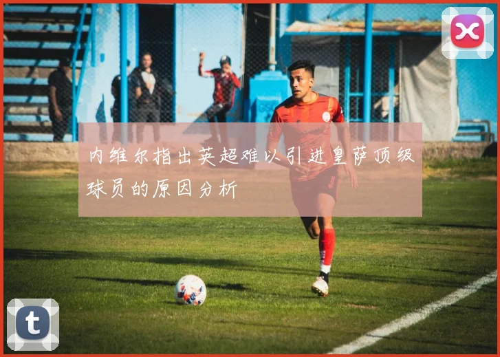 内维尔指出英超难以引进皇萨顶级球员的原因分析